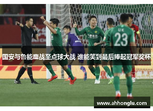 国安与鲁能鏖战至点球大战 谁能笑到最后捧起冠军奖杯