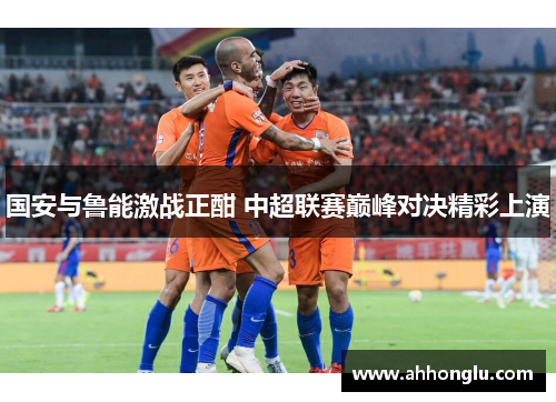 国安与鲁能激战正酣 中超联赛巅峰对决精彩上演