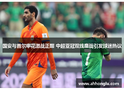 国安与首尔申花激战正酣 中超亚冠双线鏖战引发球迷热议