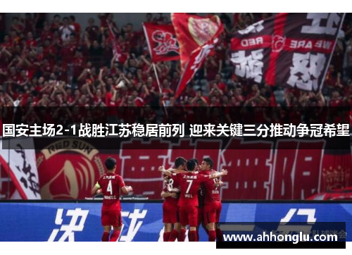 国安主场2-1战胜江苏稳居前列 迎来关键三分推动争冠希望