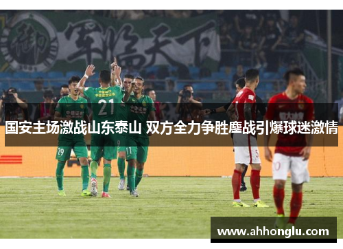 国安主场激战山东泰山 双方全力争胜鏖战引爆球迷激情