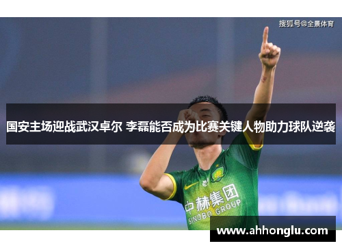 国安主场迎战武汉卓尔 李磊能否成为比赛关键人物助力球队逆袭