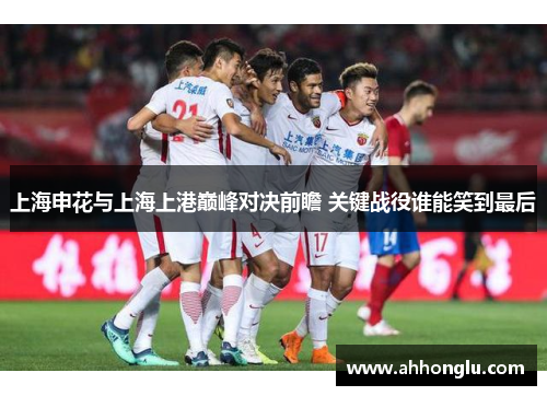 上海申花与上海上港巅峰对决前瞻 关键战役谁能笑到最后