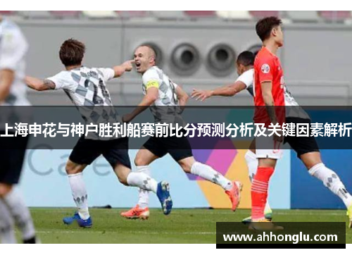 上海申花与神户胜利船赛前比分预测分析及关键因素解析