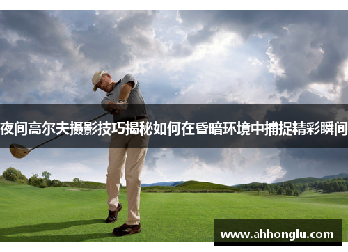 夜间高尔夫摄影技巧揭秘如何在昏暗环境中捕捉精彩瞬间