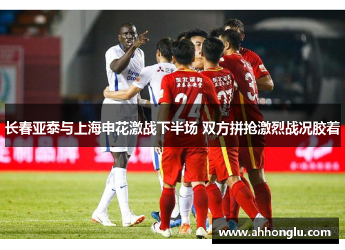 长春亚泰与上海申花激战下半场 双方拼抢激烈战况胶着